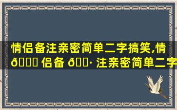 情侣备注亲密简单二字搞笑,情 💐 侣备 🌷 注亲密简单二字搞笑网名
